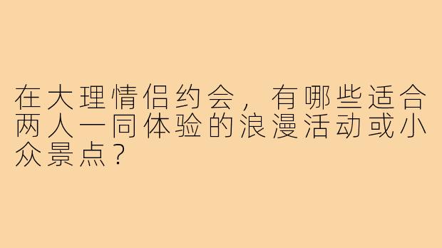 在大理情侣约会，有哪些适合两人一同体验的浪漫活动或小众景点？