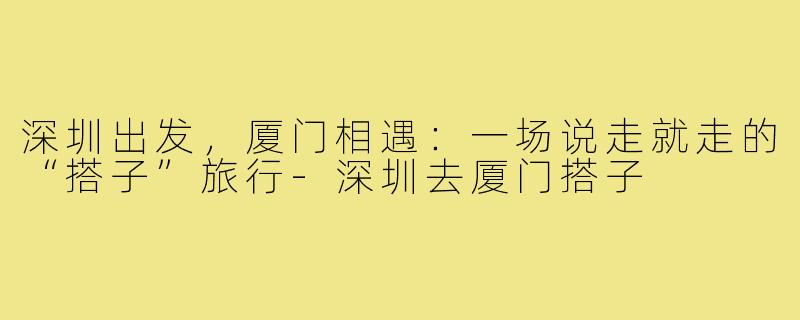 深圳出发，厦门相遇：一场说走就走的“搭子”旅行-深圳去厦门搭子
