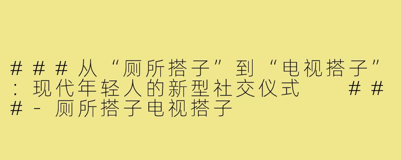 ###从“厕所搭子”到“电视搭子”：现代年轻人的新型社交仪式

###-厕所搭子电视搭子