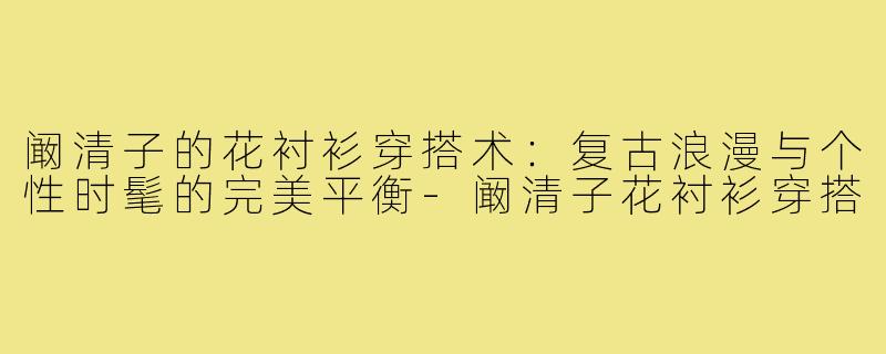 阚清子的花衬衫穿搭术：复古浪漫与个性时髦的完美平衡-阚清子花衬衫穿搭