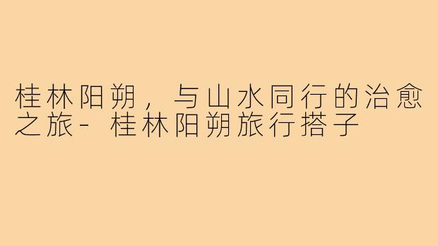 桂林阳朔，与山水同行的治愈之旅-桂林阳朔旅行搭子