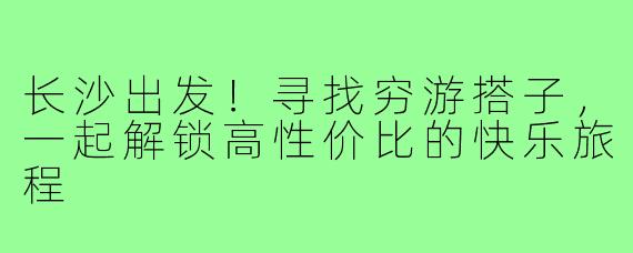长沙出发！寻找穷游搭子，一起解锁高性价比的快乐旅程