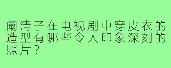阚清子在电视剧中穿皮衣的造型有哪些令人印象深刻的照片?