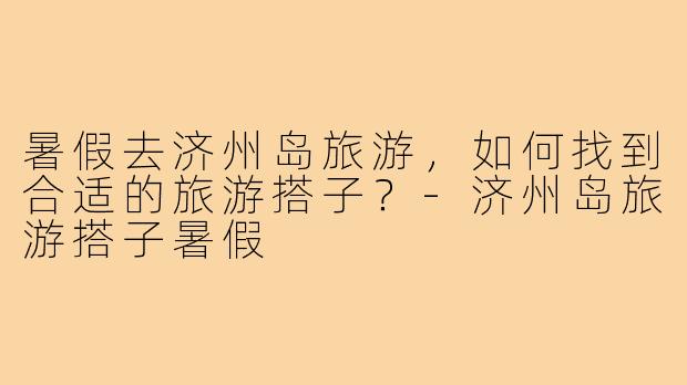 暑假去济州岛旅游，如何找到合适的旅游搭子？-济州岛旅游搭子暑假