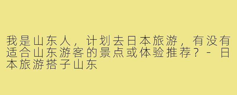 我是山东人,计划去日本旅游,有没有适合山东游客的景点或体验推荐?-日本旅游搭子山东