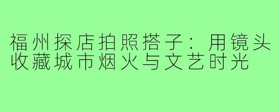 福州探店拍照搭子：用镜头收藏城市烟火与文艺时光