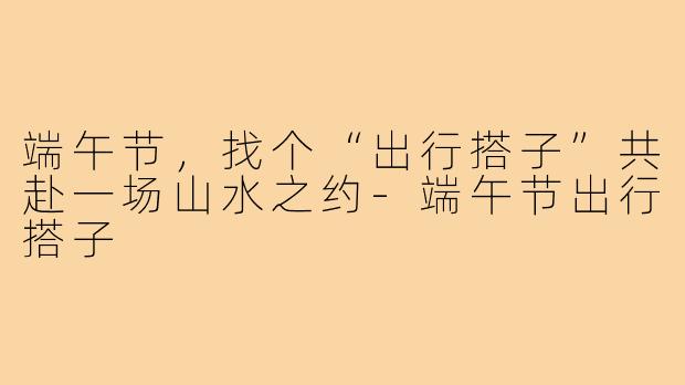 端午节，找个“出行搭子”共赴一场山水之约-端午节出行搭子