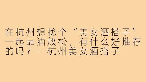 在杭州想找个“美女酒搭子”一起品酒放松,有什么好推荐的吗?-杭州美女酒搭子