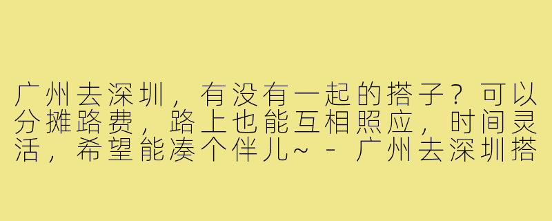 广州去深圳，有没有一起的搭子？可以分摊路费，路上也能互相照应，时间灵活，希望能凑个伴儿~-广州去深圳搭子