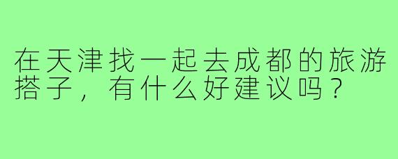 在天津找一起去成都的旅游搭子,有什么好建议吗?