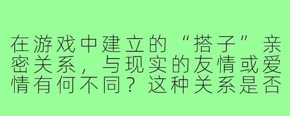 在游戏中建立的“搭子”亲密关系，与现实的友情或爱情有何不同？这种关系是否容易因游戏环境变化（如退游、段位差距）而破裂？
