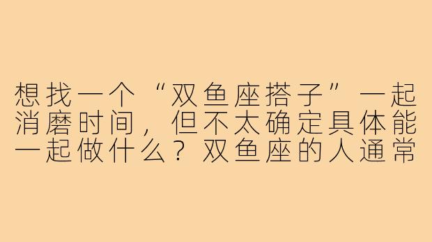 想找一个“双鱼座搭子”一起消磨时间，但不太确定具体能一起做什么？双鱼座的人通常有什么样的特质，适合怎样的相处模式呢？