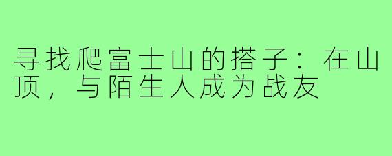 寻找爬富士山的搭子：在山顶，与陌生人成为战友