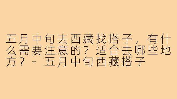 五月中旬去西藏找搭子，有什么需要注意的？适合去哪些地方？-五月中旬西藏搭子