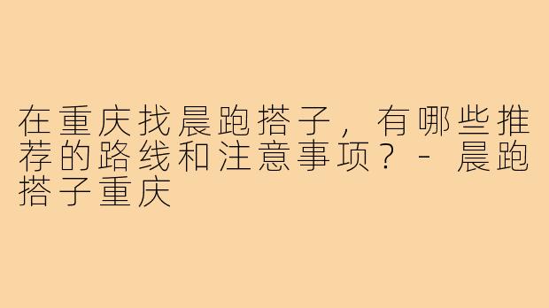 在重庆找晨跑搭子，有哪些推荐的路线和注意事项？-晨跑搭子重庆
