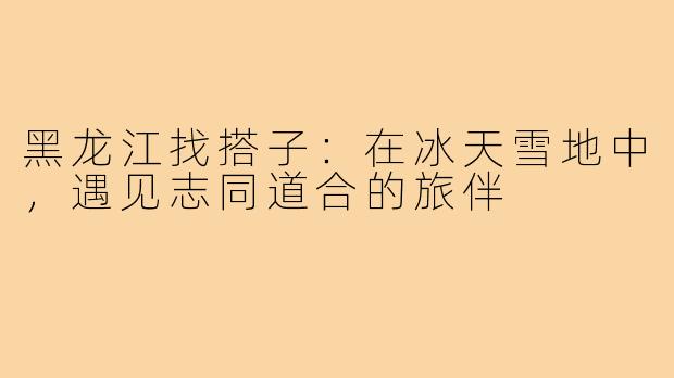 黑龙江找搭子：在冰天雪地中，遇见志同道合的旅伴