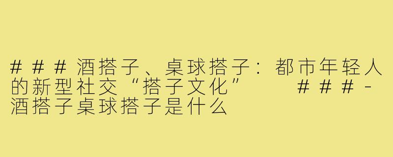 ###酒搭子、桌球搭子：都市年轻人的新型社交“搭子文化”

###-酒搭子桌球搭子是什么