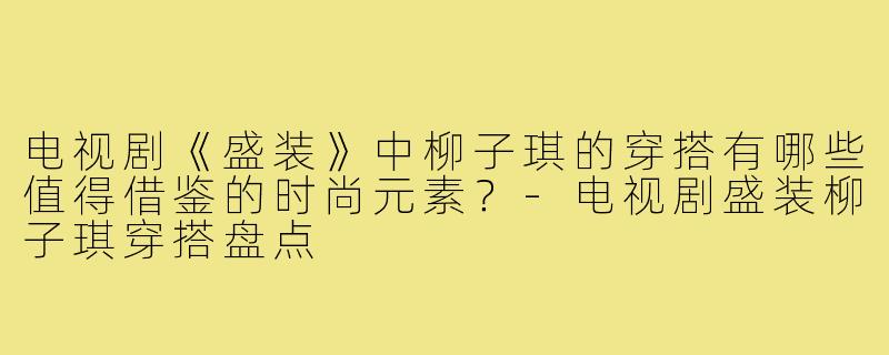 电视剧《盛装》中柳子琪的穿搭有哪些值得借鉴的时尚元素？-电视剧盛装柳子琪穿搭盘点