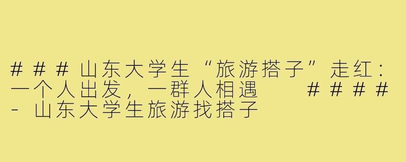 ###山东大学生“旅游搭子”走红：一个人出发，一群人相遇

####-山东大学生旅游找搭子