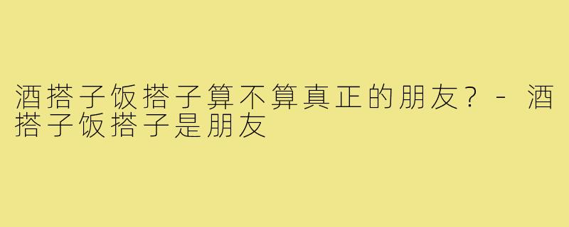 酒搭子饭搭子算不算真正的朋友？-酒搭子饭搭子是朋友