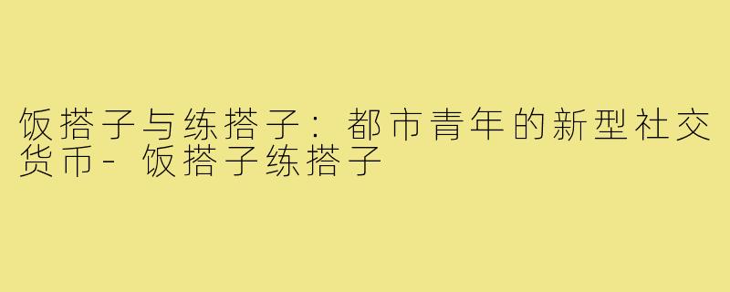 饭搭子与练搭子：都市青年的新型社交货币-饭搭子练搭子