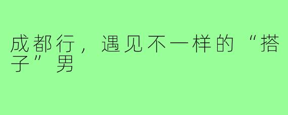 成都行，遇见不一样的“搭子”男