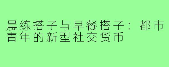 晨练搭子与早餐搭子：都市青年的新型社交货币