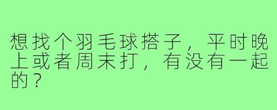 想找个羽毛球搭子，平时晚上或者周末打，有没有一起的？