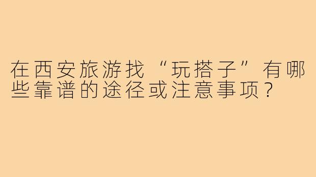 在西安旅游找“玩搭子”有哪些靠谱的途径或注意事项？