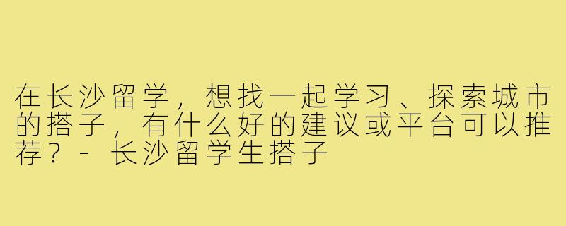 在长沙留学,想找一起学习、探索城市的搭子,有什么好的建议或平台可以推荐?-长沙留学生搭子