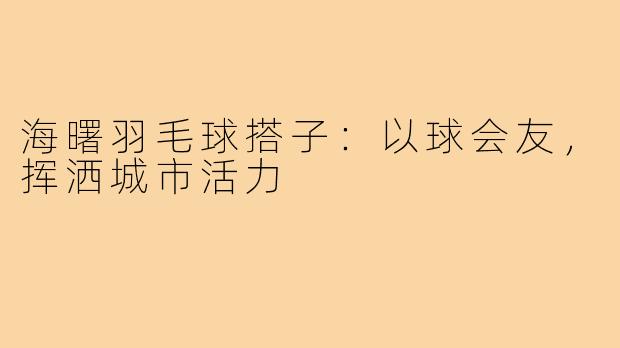 海曙羽毛球搭子：以球会友，挥洒城市活力