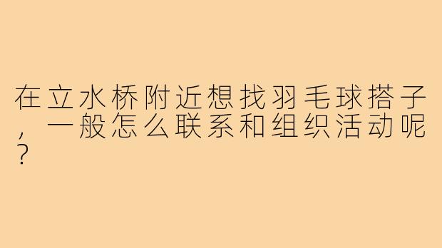 在立水桥附近想找羽毛球搭子，一般怎么联系和组织活动呢？