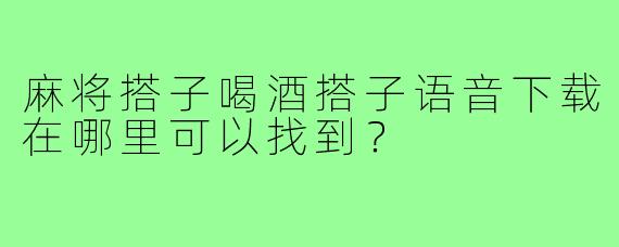 麻将搭子喝酒搭子语音下载在哪里可以找到？