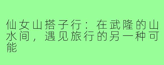 仙女山搭子行：在武隆的山水间，遇见旅行的另一种可能