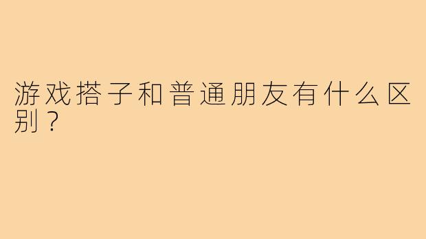 游戏搭子和普通朋友有什么区别？