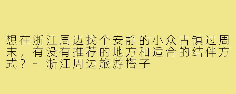 想在浙江周边找个安静的小众古镇过周末，有没有推荐的地方和适合的结伴方式？-浙江周边旅游搭子