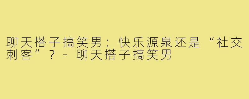 聊天搭子搞笑男：快乐源泉还是“社交刺客”？-聊天搭子搞笑男