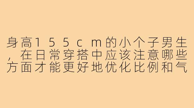 身高155cm的小个子男生，在日常穿搭中应该注意哪些方面才能更好地优化比例和气质？-155小个子男孩穿搭