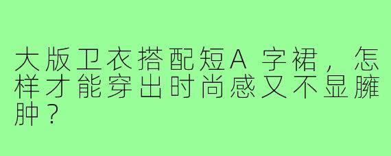 大版卫衣搭配短A字裙，怎样才能穿出时尚感又不显臃肿？