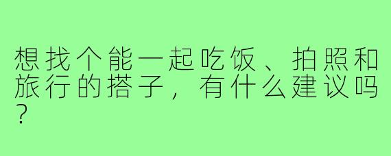 想找个能一起吃饭、拍照和旅行的搭子,有什么建议吗?