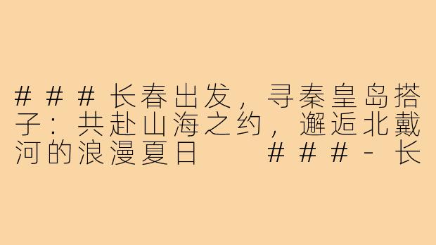 ###长春出发，寻秦皇岛搭子：共赴山海之约，邂逅北戴河的浪漫夏日

###-长春去秦皇岛搭子