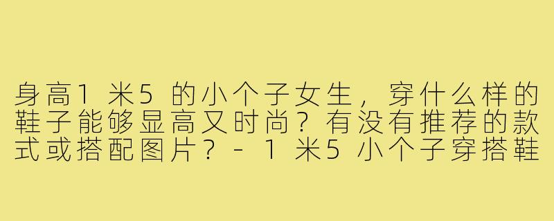 身高1米5的小个子女生,穿什么样的鞋子能够显高又时尚?有没有推荐的款式或搭配图片?-1米5小个子穿搭鞋子图片