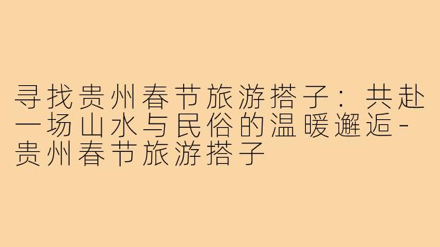 寻找贵州春节旅游搭子：共赴一场山水与民俗的温暖邂逅-贵州春节旅游搭子