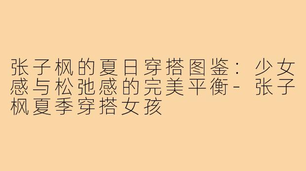 张子枫的夏日穿搭图鉴：少女感与松弛感的完美平衡-张子枫夏季穿搭女孩