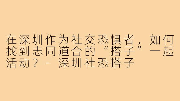在深圳作为社交恐惧者，如何找到志同道合的“搭子”一起活动？