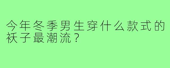 今年冬季男生穿什么款式的袄子最潮流?