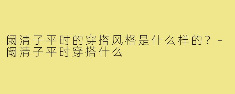 阚清子平时的穿搭风格是什么样的？-阚清子平时穿搭什么