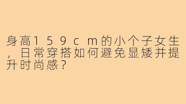 身高159cm的小个子女生,日常穿搭如何避免显矮并提升时尚感?