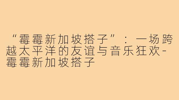 “霉霉新加坡搭子”：一场跨越太平洋的友谊与音乐狂欢-霉霉新加坡搭子