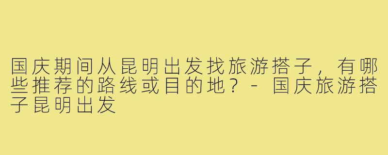 国庆期间从昆明出发找旅游搭子，有哪些推荐的路线或目的地？-国庆旅游搭子昆明出发